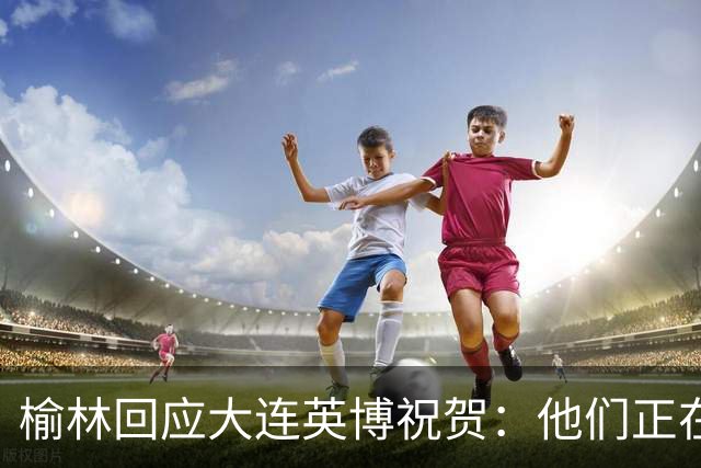 榆林回应大连英博祝贺：他们正在创造足球史上最不可思议的逆转